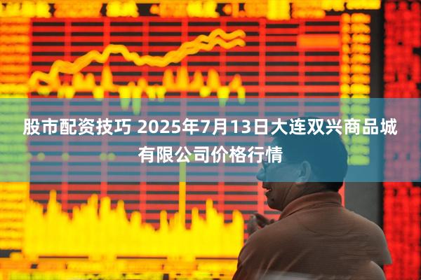 股市配资技巧 2025年7月13日大连双兴商品城有限公司价格行情