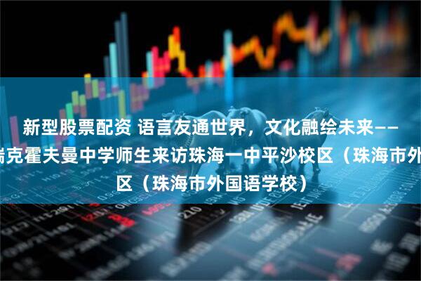 新型股票配资 语言友通世界，文化融绘未来——德国布伦瑞克霍夫曼中学师生来访珠海一中平沙校区（珠海市外国语学校）