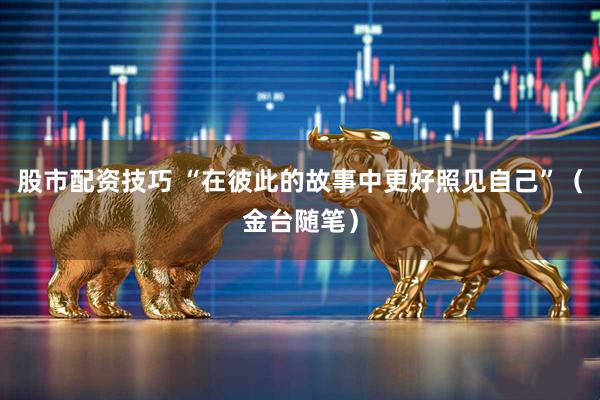 股市配资技巧 “在彼此的故事中更好照见自己”（金台随笔）