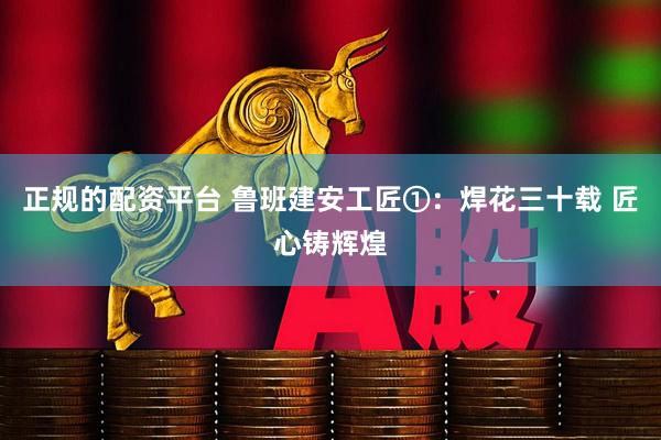 正规的配资平台 鲁班建安工匠①：焊花三十载 匠心铸辉煌
