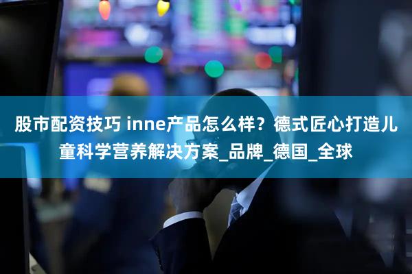 股市配资技巧 inne产品怎么样？德式匠心打造儿童科学营养解决方案_品牌_德国_全球