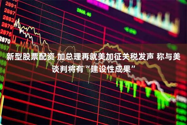 新型股票配资 加总理再就美加征关税发声 称与美谈判将有“建设性成果”